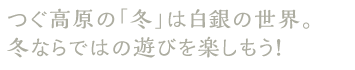 つぐ高原の「冬」は白銀の世界。冬ならではの遊びを楽しもう！